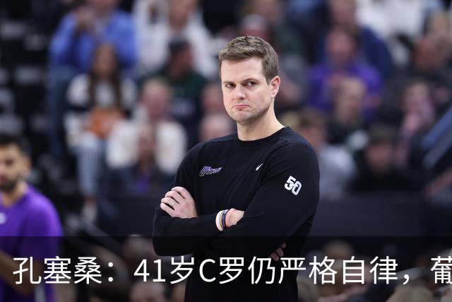 孔塞桑：41岁C罗仍严格自律，葡萄牙国家队目标就是争冠