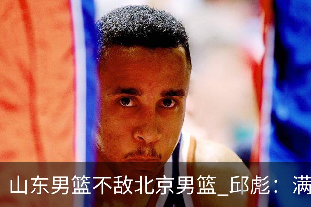 山东男篮不敌北京男篮 邱彪：满意下半场狼性表现，学费交得起
