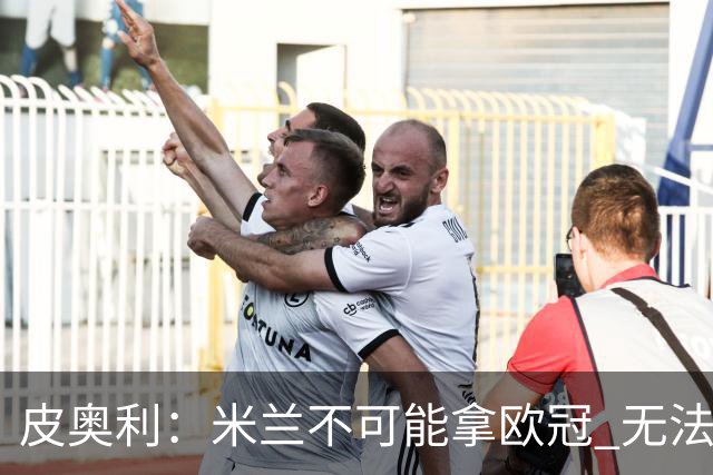 皮奥利：米兰不可能拿欧冠 无法与利物浦曼城竞争