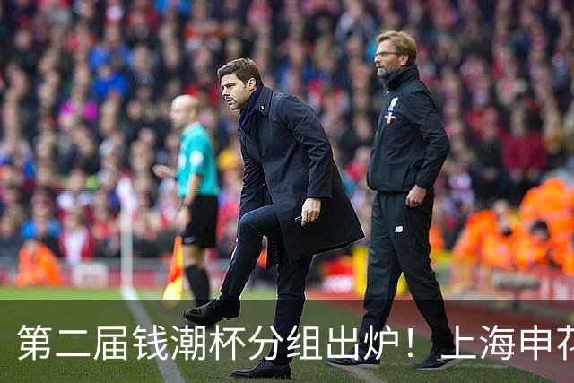 第二届钱潮杯分组出炉！上海申花期待卫冕 欧洲豪强俱乐部齐聚