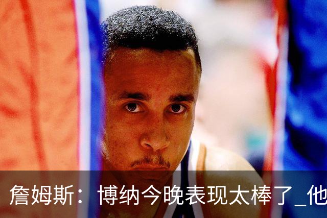 詹姆斯：博纳今晚表现太棒了 他的活力和拼搏精神对球队大有裨益