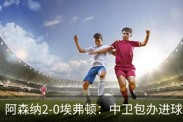 阿森纳2-0埃弗顿：中卫包办进球，争冠底气足